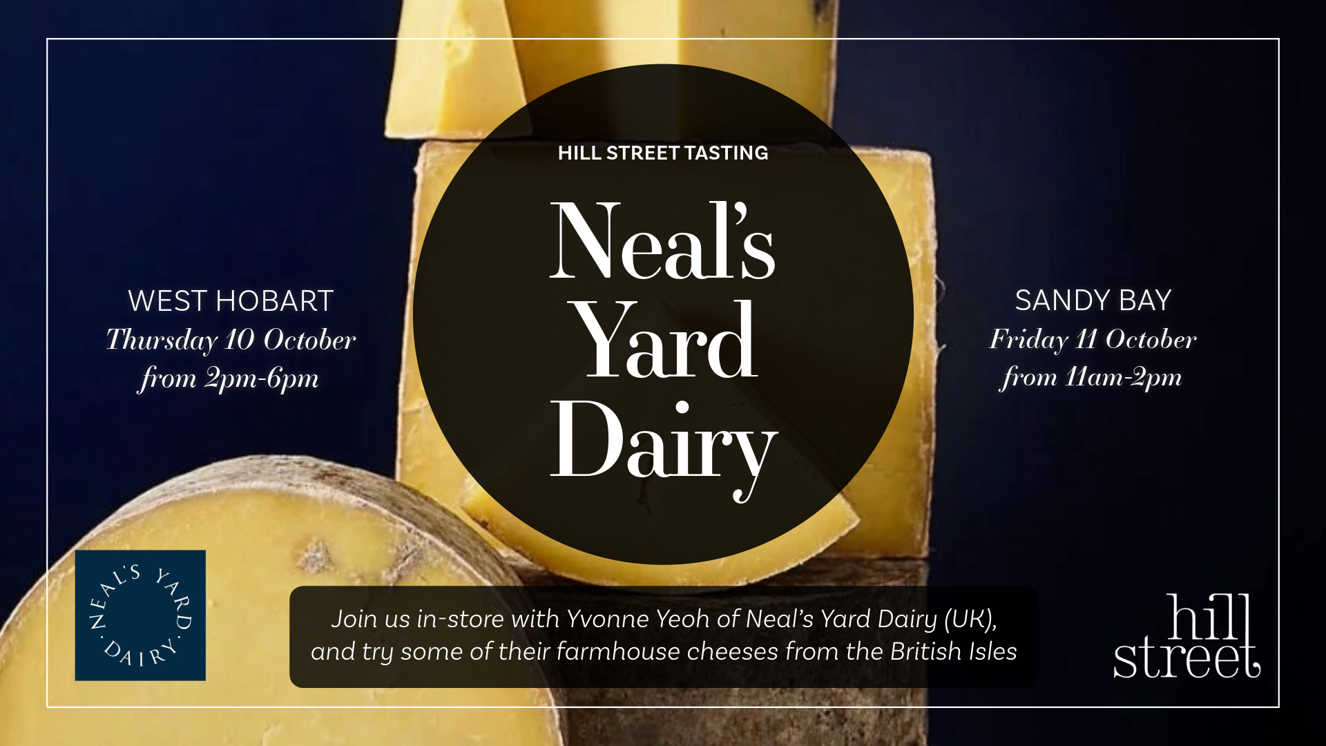 Neal’s Yard Dairy Tastings with Yvonne Yeoh will be held at Hill Street West Hobart on Thursday 10th October from 2-6pm and Hill Street Sandy Bay on Friday 11th October from 11-2pm. Please come along!